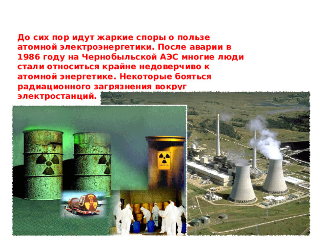 До сих пор идут жаркие споры о пользе атомной электроэнергетики. После аварии в 1986 году на Чернобыльской АЭС многие люди стали относиться крайне недоверчиво к атомной энергетике. Некоторые бояться радиационного загрязнения вокруг электростанций.  