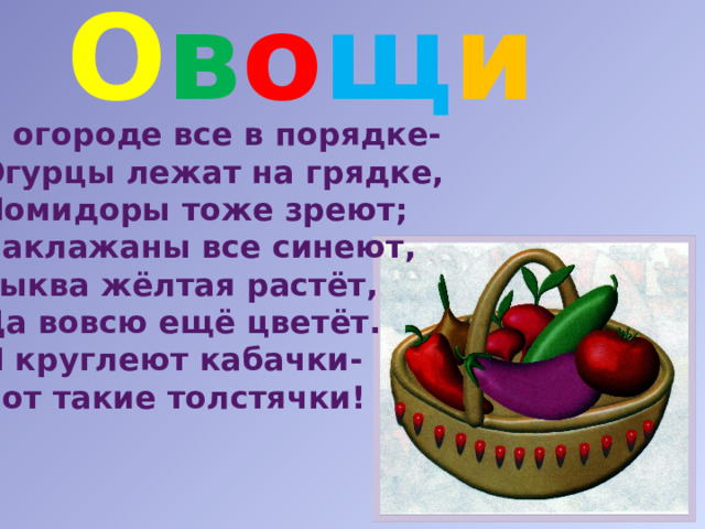 О в о щ и  В огороде все в порядке- Огурцы лежат на грядке, Помидоры тоже зреют; Баклажаны все синеют, Тыква жёлтая растёт, Да вовсю ещё цветёт. И круглеют кабачки- Вот такие толстячки! 