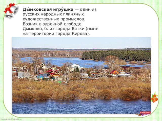 Ды́мковская   игру́шка  — один из русских народных глиняных художественных промыслов. Возник в заречной слободе Дымково, близ города Вятки (ныне на территории города Кирова).  