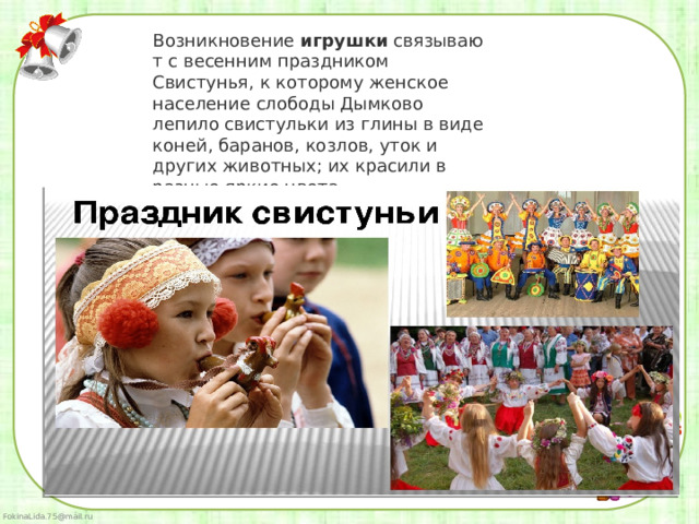 Возникновение  игрушки  связывают с весенним праздником Свистунья, к которому женское население слободы Дымково лепило свистульки из глины в виде коней, баранов, козлов, уток и других животных; их красили в разные яркие цвета.  