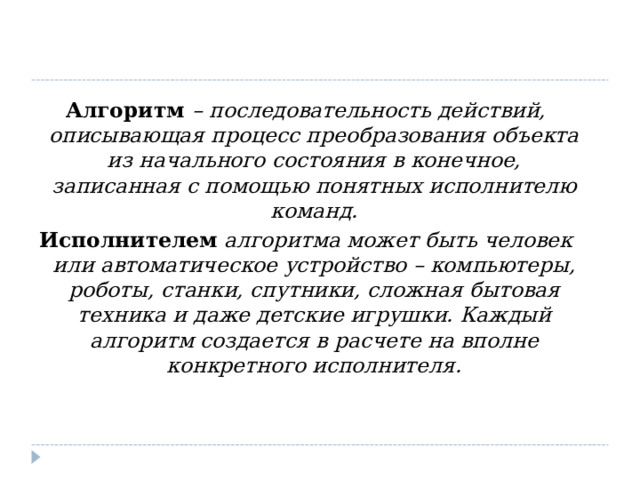  Алгоритм  – последовательность действий, описывающая процесс преобразования объекта из начального состояния в конечное, записанная с помощью понятных исполнителю команд. Исполнителем  алгоритма может быть человек или автоматическое устройство – компьютеры, роботы, станки, спутники, сложная бытовая техника и даже детские игрушки. Каждый алгоритм создается в расчете на вполне конкретного исполнителя.  