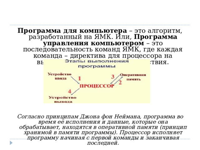 Программа для компьютера  – это алгоритм, разработанный на ЯМК. Или,  Программа управления компьютером  – это последовательность команд ЯМК, где каждая команда – директива для процессора на выполнение определённого действия. Согласно принципам Джона фон Неймана, программа во время её исполнения и данные, которые она обрабатывает, находятся в оперативной памяти (принцип хранимой в памяти программы). Процессор исполняет программу начиная с первой команды и заканчивая последней. 