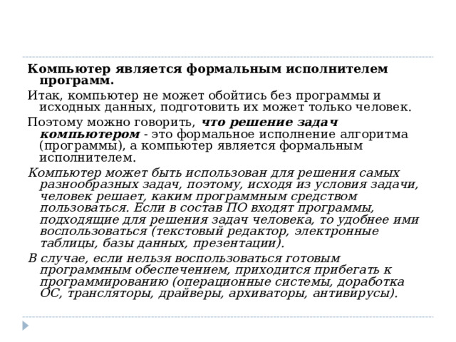 Компьютер является формальным исполнителем программ. Итак, компьютер не может обойтись без программы и исходных данных, подготовить их может только человек. Поэтому можно говорить,  что решение задач компьютером  - это формальное исполнение алгоритма (программы), а компьютер является формальным исполнителем. Компьютер может быть использован для решения самых разнообразных задач, поэтому, исходя из условия задачи, человек решает, каким программным средством пользоваться. Если в состав ПО входят программы, подходящие для решения задач человека, то удобнее ими воспользоваться (текстовый редактор, электронные таблицы, базы данных, презентации). В случае, если нельзя воспользоваться готовым программным обеспечением, приходится прибегать к программированию (операционные системы, доработка ОС, трансляторы, драйверы, архиваторы, антивирусы). 