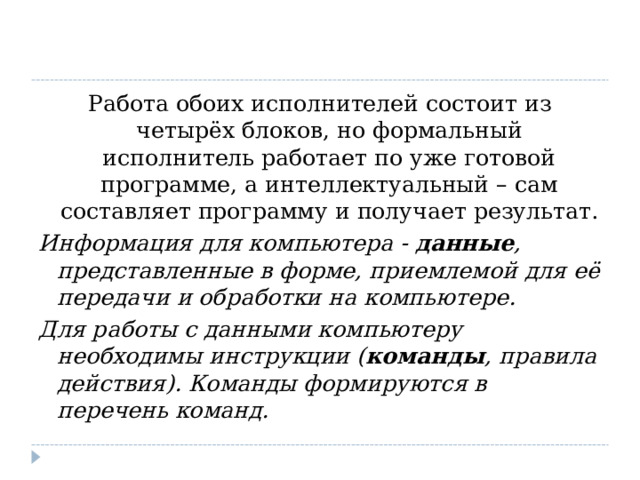 Работа обоих исполнителей состоит из четырёх блоков, но формальный исполнитель работает по уже готовой программе, а интеллектуальный – сам составляет программу и получает результат. Информация для компьютера -  данные , представленные в форме, приемлемой для её передачи и обработки на компьютере. Для работы с данными компьютеру необходимы инструкции ( команды , правила действия). Команды формируются в перечень команд.  