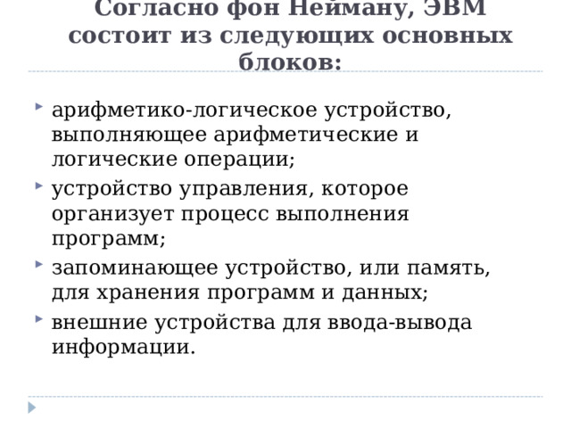 Согласно фон Нейману, ЭВМ состоит из следующих основных блоков:   арифметико-логическое устройство, выполняющее арифметические и логические операции; устройство управления, которое организует процесс выполнения программ;  запоминающее устройство, или память, для хранения программ и данных; внешние устройства для ввода-вывода информации.  