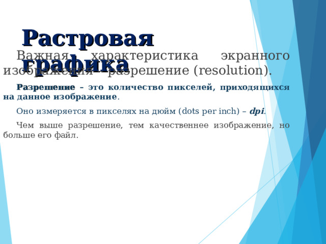Растровая графика  Важная характеристика экранного изображения – разрешение ( resolution ). Разрешение – это количество пикселей, приходящихся на данное изображение . Оно измеряется в пикселях на дюйм ( dots per inch ) – dpi . Чем выше разрешение, тем качественнее изображение, но больше его файл. 