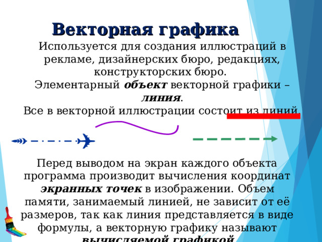 Векторная графика Используется для создания иллюстраций в рекламе, дизайнерских бюро, редакциях, конструкторских бюро. Элементарный объект векторной графики – линия .  Все в векторной иллюстрации состоит из линий. Перед выводом на экран каждого объекта программа производит вычисления координат экранных точек в изображении. Объем памяти, занимаемый линией, не зависит от её размеров, так как линия представляется в виде формулы, а векторную графику называют вычисляемой графикой  