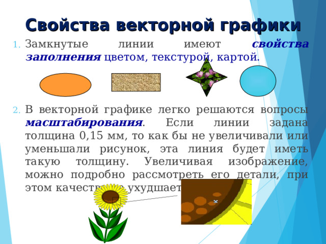 Свойства векторной графики Замкнутые линии имеют свойства заполнения цветом, текстурой, картой. В векторной графике легко решаются вопросы масштабирования . Если линии задана толщина 0,15 мм, то как бы не увеличивали или уменьшали рисунок, эта линия будет иметь такую толщину. Увеличивая изображение, можно подробно рассмотреть его детали, при этом качество не ухудшается. 