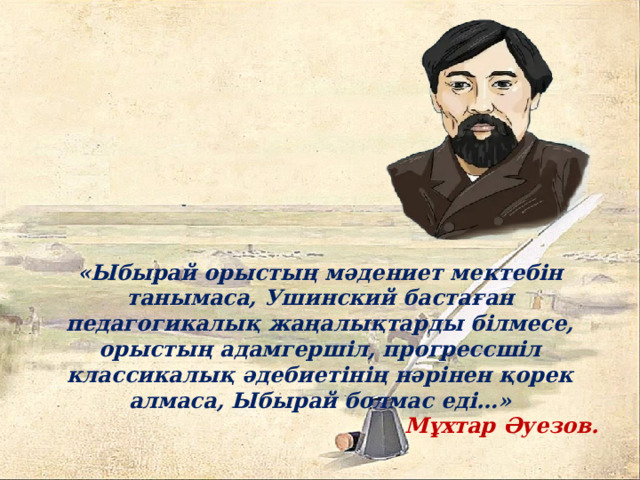 «Ыбырай орыстың мәдениет мектебін танымаса, Ушинский бастаған педагогикалық жаңалықтарды білмесе, орыстың адамгершіл, прогрессшіл классикалық әдебиетінің нәрінен қорек алмаса, Ыбырай болмас еді…» Мұхтар Әуезов. 