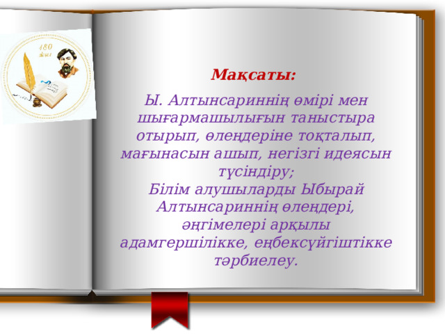   Ы. Алтынсариннің өмірі мен шығармашылығын таныстыра отырып, өлеңдеріне тоқталып, мағынасын ашып, негізгі идеясын түсіндіру; Білім алушыларды Ыбырай Алтынсариннің өлеңдері, әңгімелері арқылы адамгершілікке, еңбексүйгіштікке тәрбиелеу. Мақсаты: 