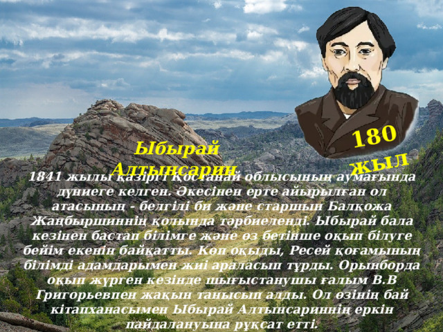 180 жыл Ыбырай Алтынсарин 1841 жылы қазіргі Қостанай облысының аумағында дүниеге келген. Әкесінен ерте айырылған ол атасының - белгілі би және старшын Балқожа Жаңбыршиннің қолында тәрбиеленді. Ыбырай бала кезінен бастап білімге және өз бетінше оқып білуге бейім екенін байқатты. Көп оқыды, Ресей қоғамының білімді адамдарымен жиі араласып тұрды. Орынборда оқып жүрген кезінде шығыстанушы ғалым В.В Григорьевпен жақын танысып алды. Ол өзінің бай кітапханасымен Ыбырай Алтынсариннің еркін пайдалануына рұқсат етті. 
