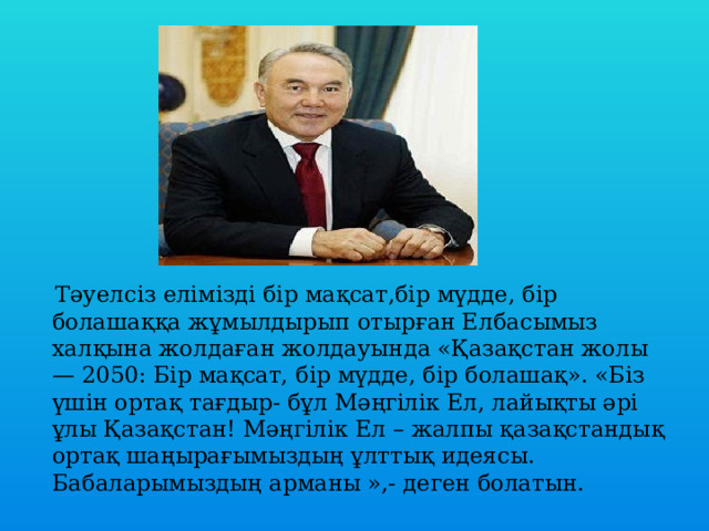  Тәуелсіз елімізді бір мақсат,бір мүдде, бір болашаққа жұмылдырып отырған Елбасымыз халқына жолдаған жолдауында «Қазақстан жолы — 2050: Бір мақсат, бір мүдде, бір болашақ». «Біз үшін ортақ тағдыр- бұл Мәңгілік Ел, лайықты әрі ұлы Қазақстан! Мәңгілік Ел – жалпы қазақстандық ортақ шаңырағымыздың ұлттық идеясы. Бабаларымыздың арманы »,- деген болатын. 