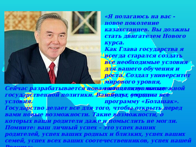 «Я полагаюсь на вас - новое поколение казахстанцев. Вы должны стать двигателем Нового курса.  Как Глава государства я всегда старался создать все необходимые условия для вашего обучения и роста. Создал университет мирового уровня, интеллектуальные школы, учредил программу «Болашак». Сейчас разрабатывается новая концепция молодежной государственной политики. Вам будут созданы все условия.  Государство делает все для того, чтобы открыть перед вами новые возможности. Такие возможности, о которых ваши родители даже и помыслить не могли.  Помните: ваш личный успех – это успех ваших родителей, успех ваших родных и близких, успех ваших семей, успех всех ваших соотечественников, успех нашей Родины». 