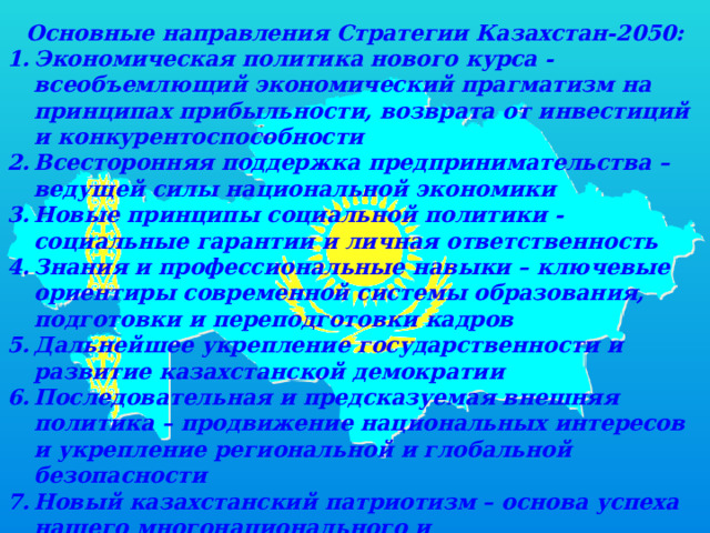 Основные направления Стратегии Казахстан-2050: Экономическая политика нового курса - всеобъемлющий экономический прагматизм на принципах прибыльности, возврата от инвестиций и конкурентоспособности Всесторонняя поддержка предпринимательства – ведущей силы национальной экономики Новые принципы социальной политики - социальные гарантии и личная ответственность Знания и профессиональные навыки – ключевые ориентиры современной системы образования, подготовки и переподготовки кадров Дальнейшее укрепление государственности и развитие казахстанской демократии Последовательная и предсказуемая внешняя политика – продвижение национальных интересов и укрепление региональной и глобальной безопасности Новый казахстанский патриотизм – основа успеха нашего многонационального и многоконфессионального общества 