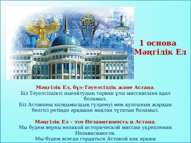 1 основа Мәңгілік Ел  Мәңгілік Ел, бұл-Тәуелсіздік және Астана . Біз Тәуелсіздікті нығайтудың тарихи ұлы миссия­сына адал боламыз. Біз Астананы халқымыздың гүлденуі мен қуатының жарқын белгісі ретінде әрқашан мақтан тұтатын боламыз.  Мәңгілік Ел – это Независимость и Астана .  Мы будем верны великой исторической миссии укрепления Независимости.  Мы будем всегда гордиться Астаной как ярким символом расцвета и силы нашего народа.    