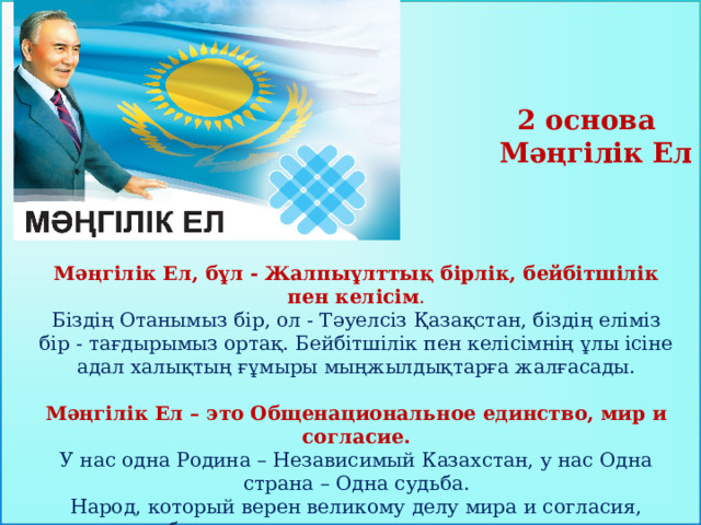 2 основа  Мәңгілік Ел Мәңгілік Ел, бұл - Жалпыұлттық бірлік, бейбітшілік пен келісім . Біздің Отанымыз бір, ол - Тәуелсіз Қазақстан, біздің еліміз бір - тағдырымыз ортақ. Бейбітшілік пен келісімнің ұлы ісіне адал халықтың ғұмыры мыңжылдықтарға жалғасады. Мәңгілік Ел – это Общенациональное единство, мир и согласие.  У нас одна Родина – Независимый Казахстан, у нас Одна страна – Одна судьба.  Народ, который верен великому делу мира и согласия, будет существовать тысячелетиями.    