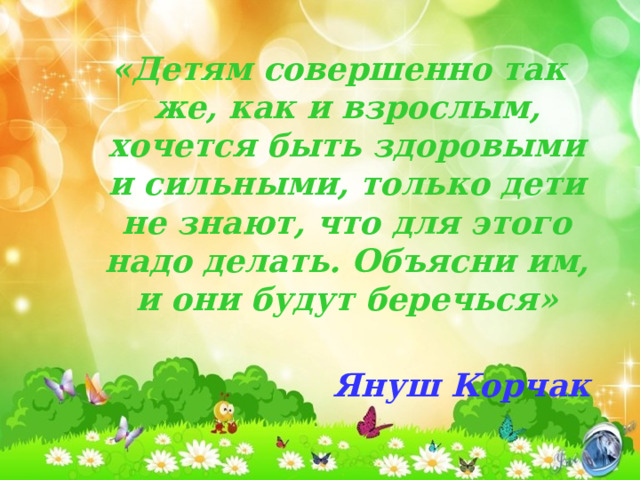 «Детям совершенно так же, как и взрослым, хочется быть здоровыми и сильными, только дети не знают, что для этого надо делать. Объясни им, и они будут беречься»  Януш Корчак «Детям совершенно так же, как и взрослым, хочется быть здоровыми и сильными, только дети не знают, что для этого надо делать. Объясни им, и они будут беречься»  Януш Корчак 