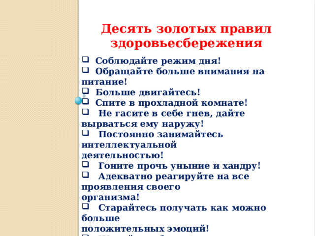 Десять золотых правил здоровьесбережения  Соблюдайте режим дня!  Обращайте больше внимания на питание!  Больше двигайтесь!  Спите в прохладной комнате!  Не гасите в себе гнев, дайте вырваться ему наружу!  Постоянно занимайтесь интеллектуальной деятельностью!  Гоните прочь уныние и хандру!  Адекватно реагируйте на все проявления своего организма!  Старайтесь получать как можно больше положительных эмоций!  Желайте себе и окружающим только добра! 