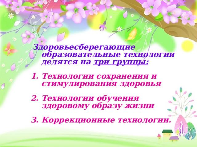  Здоровьесберегающие образовательные технологии делятся на три группы:  1. Технологии сохранения и стимулирования здоровья  2. Технологии обучения здоровому образу жизни  3. Коррекционные технологии. 