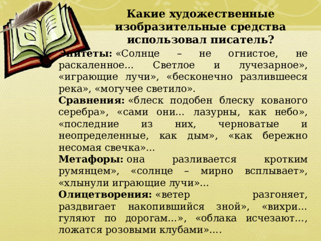 Какие художественные изобразительные средства использовал писатель? Эпитеты:  «Солнце – не огнистое, не раскаленное… Светлое и лучезарное», «играющие лучи», «бесконечно разлившееся река», «могучее светило». Сравнения:  «блеск подобен блеску кованого серебра», «сами они… лазурны, как небо», «последние из них, черноватые и неопределенные, как дым», «как бережно несомая свечка»… Метафоры:  она разливается кротким румянцем», «солнце – мирно всплывает», «хлынули играющие лучи»… Олицетворения:  «ветер разгоняет, раздвигает накопившийся зной», «вихри… гуляют по дорогам…», «облака исчезают…, ложатся розовыми клубами»…. 