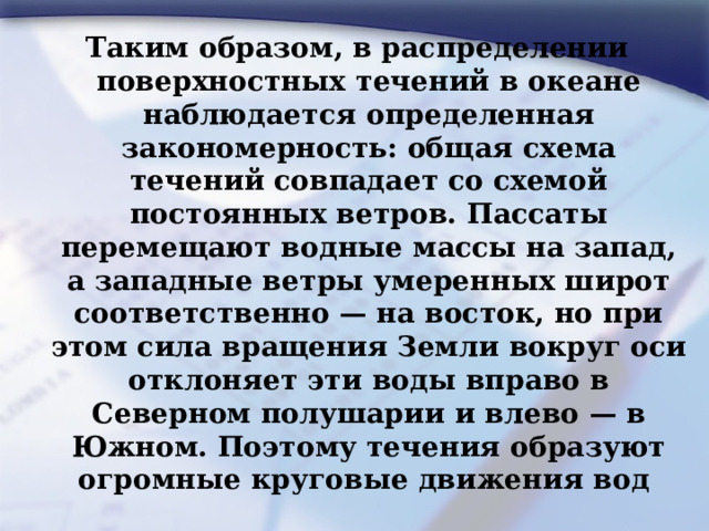 Таким образом, в распределении поверхностных течений в океане наблюдается определенная закономерность: общая схема течений совпадает со схемой постоянных ветров. Пассаты перемещают водные массы на запад, а западные ветры умеренных широт соответственно — на восток, но при этом сила вращения Земли вокруг оси отклоняет эти воды вправо в Северном полушарии и влево — в Южном. Поэтому течения образуют огромные круговые движения вод 