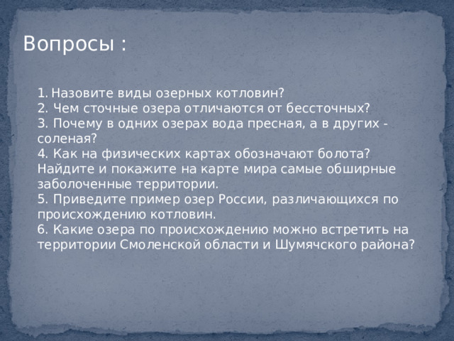 Вопросы : 1.  Назовите виды озерных котловин? 2. Чем сточные озера отличаются от бессточных? 3. Почему в одних озерах вода пресная, а в других - соленая? 4. Как на физических картах обозначают болота? Найдите и покажите на карте мира самые обширные заболоченные территории. 5. Приведите пример озер России, различающихся по происхождению котловин. 6. Какие озера по происхождению можно встретить на территории Смоленской области и Шумячского района? 