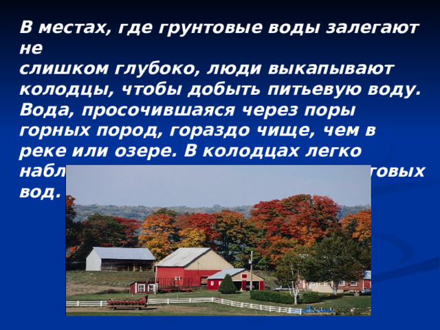 В местах, где грунтовые воды залегают не слишком глубоко, люди выкапывают колодцы, чтобы добыть питьевую воду. Вода, просочившаяся через поры горных пород, гораздо чище, чем в реке или озере. В колодцах легко наблюдать изменение уровня грунтовых вод. 