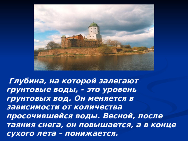  Глубина, на которой залегают грунтовые воды, - это уровень грунтовых вод. Он меняется в зависимости от количества просочившейся воды. Весной, после таяния снега, он повышается, а в конце сухого лета – понижается.  