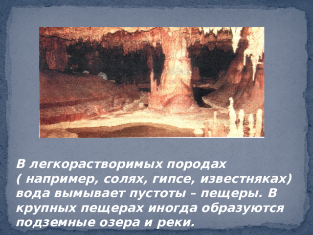 В легкорастворимых породах ( например, солях, гипсе, известняках) вода вымывает пустоты – пещеры. В крупных пещерах иногда образуются подземные озера и реки. 