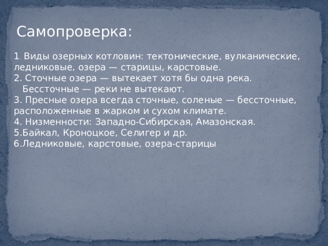 Самопроверка: 1 . Виды озерных котловин: тектонические, вулканические, ледниковые, озера — старицы, карстовые. 2. Сточные озера — вытекает хотя бы одна река.  Бессточные — реки не вытекают. 3. Пресные озера всегда сточные, соленые — бессточные, расположенные в жарком и сухом климате. 4. Низменности: Западно-Сибирская, Амазонская. 5.Байкал, Кроноцкое, Селигер и др. 6.Ледниковые, карстовые, озера-старицы 
