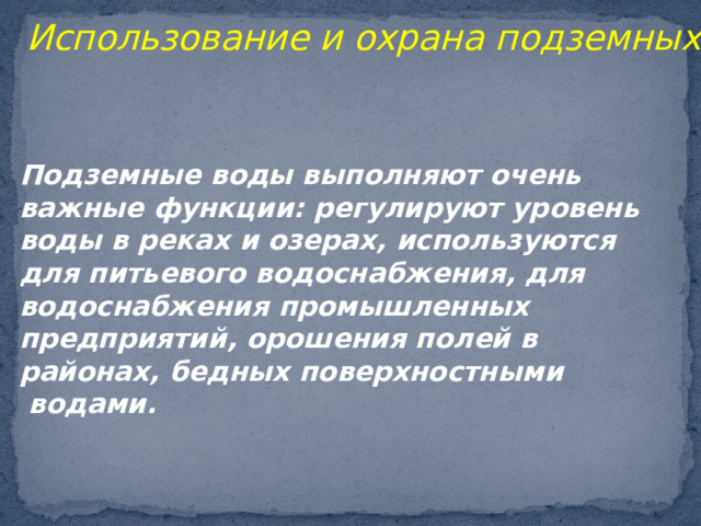 Использование и охрана подземных вод. Подземные воды выполняют очень важные функции: регулируют уровень воды в реках и озерах, используются для питьевого водоснабжения, для водоснабжения промышленных предприятий, орошения полей в районах, бедных поверхностными  водами. 