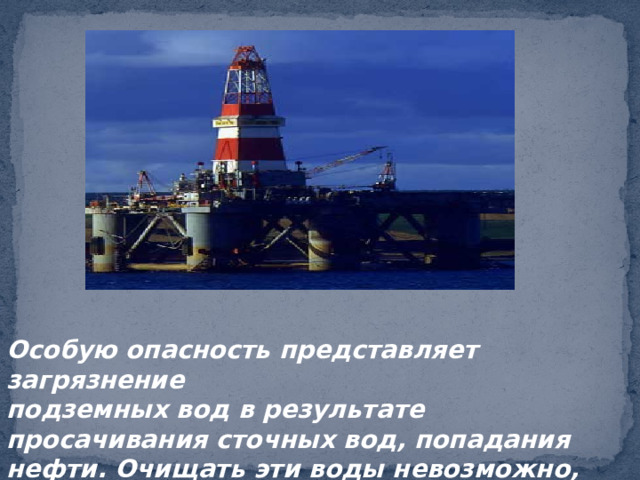 Особую опасность представляет загрязнение подземных вод в результате просачивания сточных вод, попадания нефти. Очищать эти воды невозможно, их нельзя загрязнять!!! 