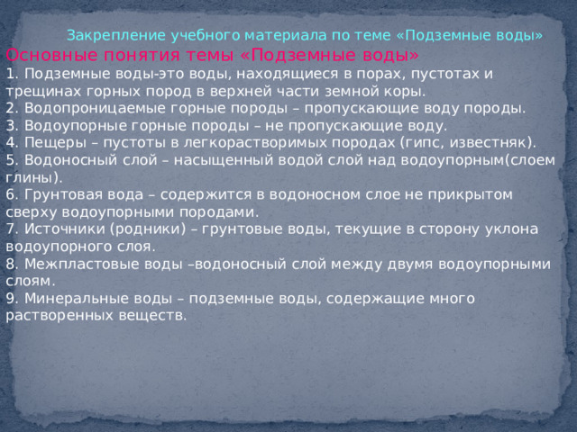  Закрепление учебного материала по теме «Подземные воды» Основные понятия темы «Подземные воды» 1. Подземные воды-это воды, находящиеся в порах, пустотах и трещинах горных пород в верхней части земной коры. 2. Водопроницаемые горные породы – пропускающие воду породы. 3. Водоупорные горные породы – не пропускающие воду. 4. Пещеры – пустоты в легкорастворимых породах (гипс, известняк). 5. Водоносный слой – насыщенный водой слой над водоупорным(слоем глины). 6. Грунтовая вода – содержится в водоносном слое не прикрытом сверху водоупорными породами. 7. Источники (родники) – грунтовые воды, текущие в сторону уклона водоупорного слоя. 8. Межпластовые воды –водоносный слой между двумя водоупорными слоям. 9. Минеральные воды – подземные воды, содержащие много растворенных веществ. 