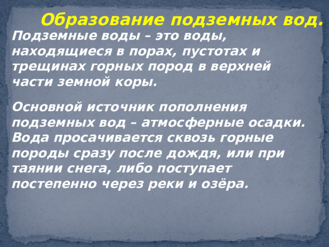 Образование подземных вод. Подземные воды – это воды, находящиеся в порах, пустотах и трещинах горных пород в верхней части земной коры. Основной источник пополнения подземных вод – атмосферные осадки. Вода просачивается сквозь горные породы сразу после дождя, или при таянии снега, либо поступает постепенно через реки и озёра. 