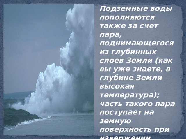 Подземные воды пополняются также за счет пара, поднимающегося из глубинных слоев Земли (как вы уже знаете, в глубине Земли высокая температура); часть такого пара поступает на земную поверхность при извержении вулканов. 