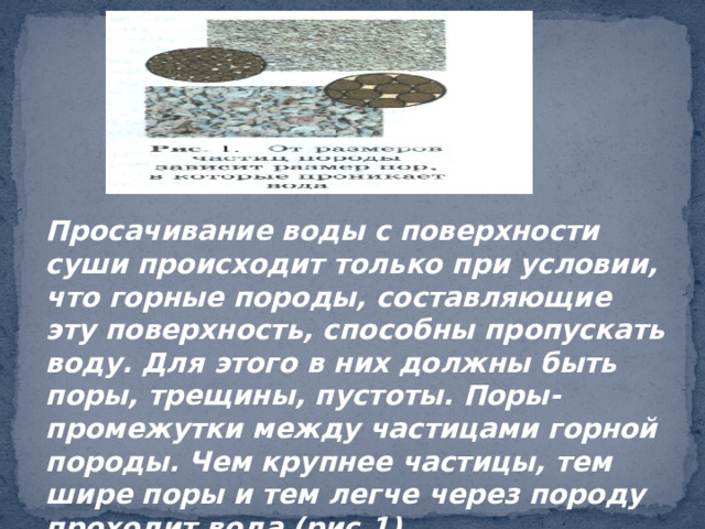 Просачивание воды с поверхности суши происходит только при условии, что горные породы, составляющие эту поверхность, способны пропускать воду. Для этого в них должны быть поры, трещины, пустоты. Поры- промежутки между частицами горной породы. Чем крупнее частицы, тем шире поры и тем легче через породу проходит вода (рис.1). 