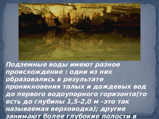 Подземные воды имеют разное происхождение : одни из них образовались в результате проникновения талых и дождевых вод до первого водоупорного горизонта(то есть до глубины 1,5-2,0 м –это так называемая верховодка); другие занимают более глубокие полости в земле. 
