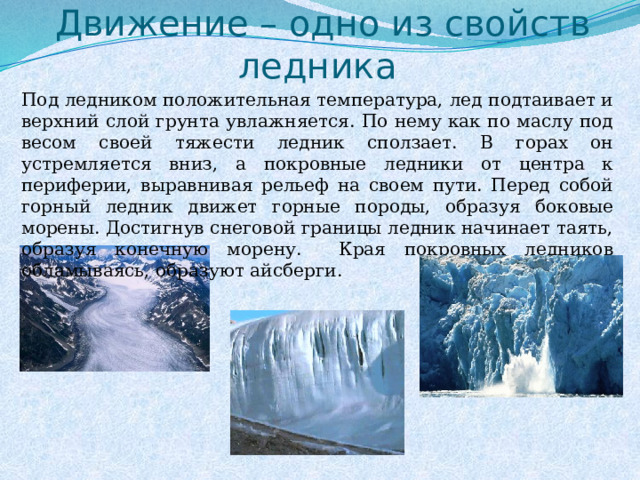 Движение – одно из свойств ледника Под ледником положительная температура, лед подтаивает и верхний слой грунта увлажняется. По нему как по маслу под весом своей тяжести ледник сползает. В горах он устремляется вниз, а покровные ледники от центра к периферии, выравнивая рельеф на своем пути. Перед собой горный ледник движет горные породы, образуя боковые морены. Достигнув снеговой границы ледник начинает таять, образуя конечную морену. Края покровных ледников обламываясь, образуют айсберги. 