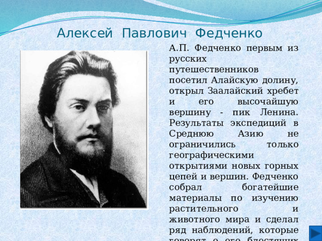 Алексей Павлович Федченко А.П. Федченко первым из русских путешественников посетил Алайскую долину, открыл Заалайский хребет и его высочайшую вершину - пик Ленина. Результаты экспедиций в Среднюю Азию не ограничились только географическими открытиями новых горных цепей и вершин. Федченко собрал богатейшие материалы по изучению растительного и животного мира и сделал ряд наблюдений, которые говорят о его блестящих способностях учёного-исследователя. . 