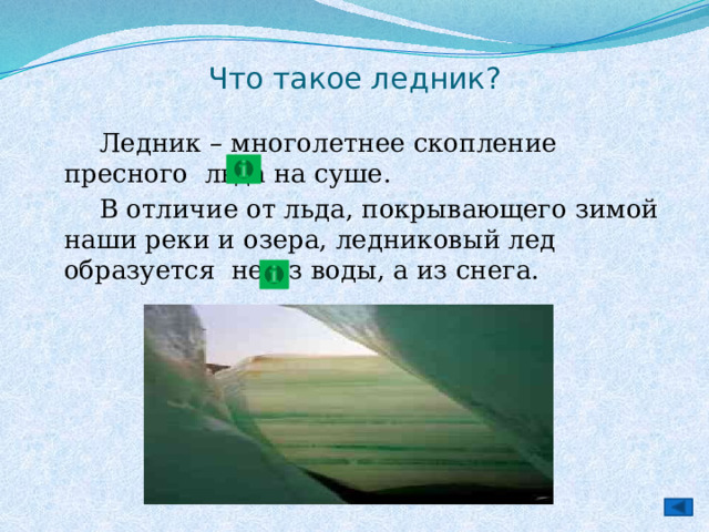 Что такое ледник?   Ледник – многолетнее скопление пресного льда на суше.   В отличие от льда, покрывающего зимой наши реки и озера, ледниковый лед образуется не из воды, а из снега. 