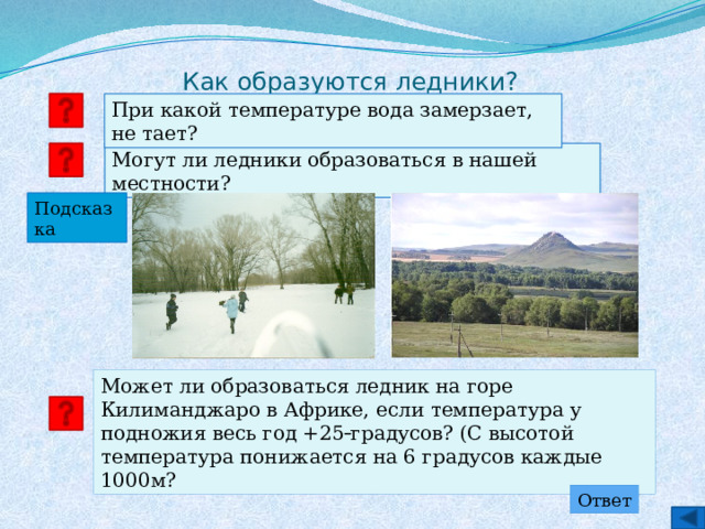 Как образуются ледники? При какой температуре вода замерзает, не тает? Могут ли ледники образоваться в нашей местности? Подсказка Может ли образоваться ледник на горе Килиманджаро в Африке, если температура у подножия весь год +25  градусов? (С высотой температура понижается на 6 градусов каждые 1000м? Ответ 