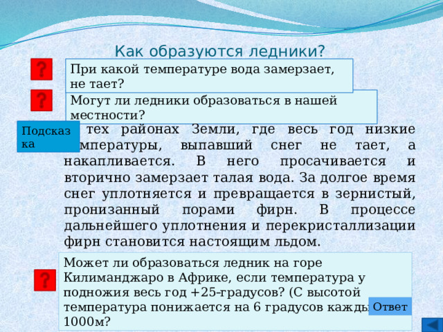Как образуются ледники? При какой температуре вода замерзает, не тает? Могут ли ледники образоваться в нашей местности?   В тех районах Земли, где весь год низкие температуры, выпавший снег не тает, а накапливается. В него просачивается и вторично замерзает талая вода. За долгое время снег уплотняется и превращается в зернистый, пронизанный порами фирн. В процессе дальнейшего уплотнения и перекристаллизации фирн становится настоящим льдом. Подсказка Может ли образоваться ледник на горе Килиманджаро в Африке, если температура у подножия весь год +25  градусов? (С высотой температура понижается на 6 градусов каждые 1000м? Ответ 