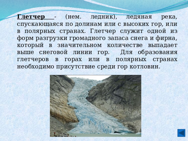 Глетчер - (нем. ледник), ледяная река, спускающаяся по долинам или с высоких гор, или в полярных странах. Глетчер служит одной из форм разгрузки громадного запаса снега и фирна, который в значительном количестве выпадает выше снеговой линии гор.  Для образования глетчеров в горах или в полярных странах необходимо присутствие среди гор котловин. 