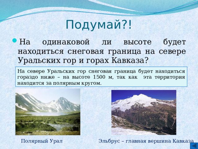 Подумай?! На одинаковой ли высоте будет находиться снеговая граница на севере Уральских гор и горах Кавказа? Ответ На севере Уральских гор снеговая граница будет находиться гораздо ниже – на высоте 1500 м, так как эта территория находится за полярным кругом. Эльбрус – главная вершина Кавказа Полярный Урал 