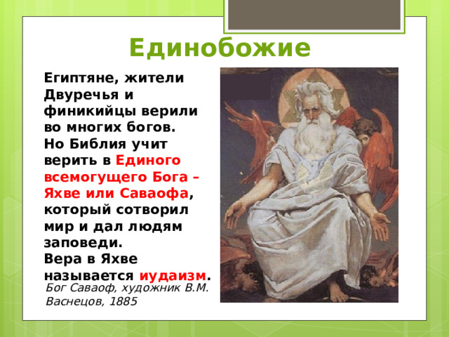 Единобожие Египтяне, жители Двуречья и финикийцы верили во многих богов. Но Библия учит верить в Единого всемогущего Бога – Яхве или Саваофа , который сотворил мир и дал людям заповеди. Вера в Яхве называется иудаизм . Бог Саваоф, художник В.М. Васнецов, 1885 