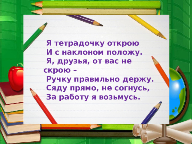  Я тетрадочку открою  И с наклоном положу.  Я, друзья, от вас не скрою –  Ручку правильно держу.  Сяду прямо, не согнусь,  За работу я возьмусь. 