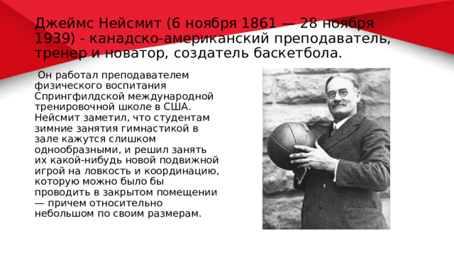 Джеймс Нейсмит (6 ноября 1861 — 28 ноября 1939) - канадско-американский преподаватель, тренер и новатор, создатель баскетбола.  Он работал преподавателем физического воспитания Спрингфилдской международной тренировочной школе в США. Нейсмит заметил, что студентам зимние занятия гимнастикой в зале кажутся слишком однообразными, и решил занять их какой-нибудь новой подвижной игрой на ловкость и координацию, которую можно было бы проводить в закрытом помещении — причем относительно небольшом по своим размерам. 