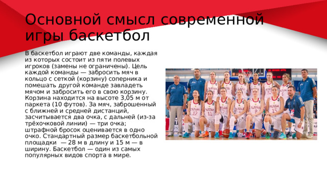 Основной смысл современной игры баскетбол В баскетбол играют две команды, каждая из которых состоит из пяти полевых игроков (замены не ограничены). Цель каждой команды — забросить мяч в кольцо с сеткой (корзину) соперника и помешать другой команде завладеть мячом и забросить его в свою корзину. Корзина находится на высоте 3,05 м от паркета (10 футов). За мяч, заброшенный с ближней и средней дистанций, засчитывается два очка, с дальней (из-за трёхочковой линии) — три очка; штрафной бросок оценивается в одно очко. Стандартный размер баскетбольной площадки — 28 м в длину и 15 м — в ширину. Баскетбол — один из самых популярных видов спорта в мире. 