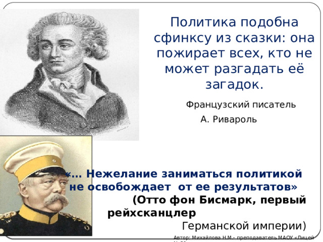  Политика подобна сфинксу из сказки: она пожирает всех, кто не может разгадать её загадок.    Французский писатель А. Ривароль «… Нежелание заниматься политикой не освобождает от ее результатов»  (Отто фон Бисмарк, первый рейхсканцлер  Германской империи) Автор: Михайлова Н.М.- преподаватель МАОУ «Лицей № 21» 