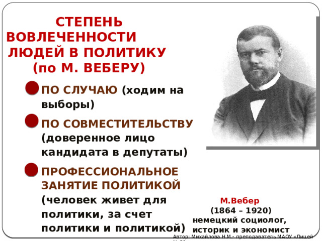 СТЕПЕНЬ ВОВЛЕЧЕННОСТИ ЛЮДЕЙ В ПОЛИТИКУ  (по М. ВЕБЕРУ) ПО СЛУЧАЮ (ходим на выборы) ПО СОВМЕСТИТЕЛЬСТВУ (доверенное лицо кандидата в депутаты) ПРОФЕССИОНАЛЬНОЕ ЗАНЯТИЕ ПОЛИТИКОЙ (человек живет для политики, за счет политики и политикой) М.Вебер  (1864 – 1920) немецкий социолог, историк и экономист Автор: Михайлова Н.М.- преподаватель МАОУ «Лицей № 21» 8 